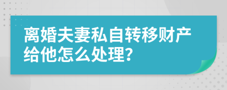 离婚夫妻私自转移财产给他怎么处理？