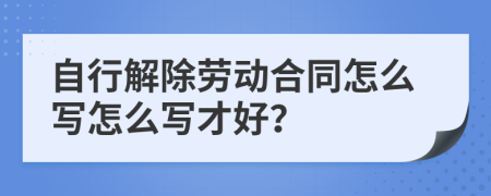 自行解除劳动合同怎么写怎么写才好？