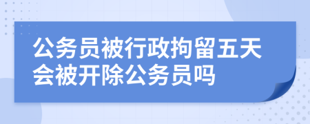 公务员被行政拘留五天会被开除公务员吗