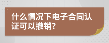 什么情况下电子合同认证可以撤销？