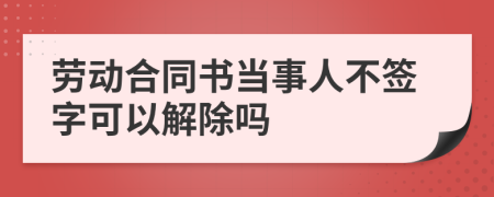 劳动合同书当事人不签字可以解除吗