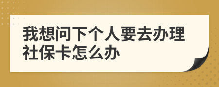 我想问下个人要去办理社保卡怎么办