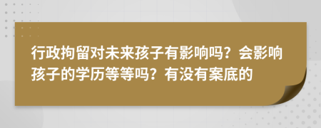 行政拘留对未来孩子有影响吗？会影响孩子的学历等等吗？有没有案底的