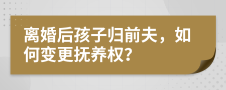 离婚后孩子归前夫，如何变更抚养权？