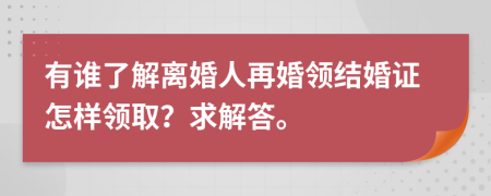 有谁了解离婚人再婚领结婚证怎样领取？求解答。