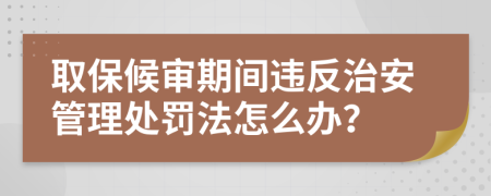 取保候审期间违反治安管理处罚法怎么办？