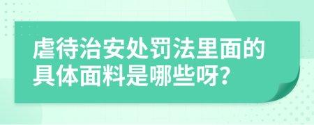 虐待治安处罚法里面的具体面料是哪些呀？