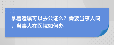 拿着遗嘱可以去公证么？需要当事人吗，当事人在医院如何办