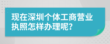 现在深圳个体工商营业执照怎样办理呢？