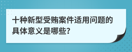 十种新型受贿案件适用问题的具体意义是哪些？