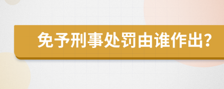 免予刑事处罚由谁作出？