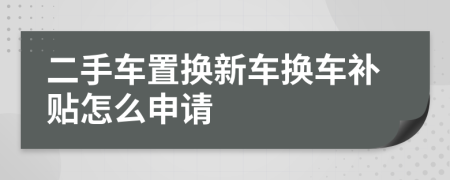 二手车置换新车换车补贴怎么申请