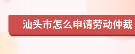 汕头市怎么申请劳动仲裁