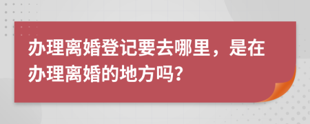 办理离婚登记要去哪里，是在办理离婚的地方吗？