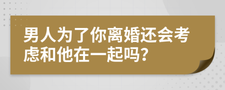 男人为了你离婚还会考虑和他在一起吗？