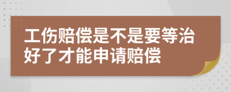 工伤赔偿是不是要等治好了才能申请赔偿