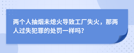 两个人抽烟未熄火导致工厂失火，那两人过失犯罪的处罚一样吗？