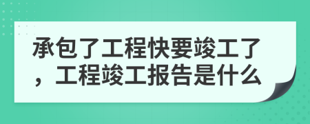 承包了工程快要竣工了，工程竣工报告是什么