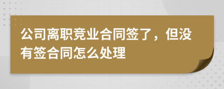 公司离职竞业合同签了，但没有签合同怎么处理