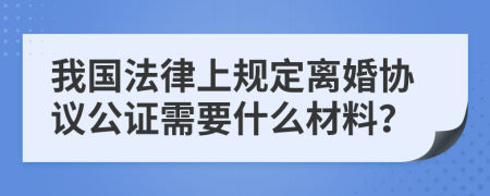 我国法律上规定离婚协议公证需要什么材料？
