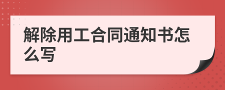 解除用工合同通知书怎么写