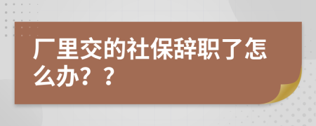 厂里交的社保辞职了怎么办？？