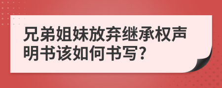 兄弟姐妹放弃继承权声明书该如何书写?