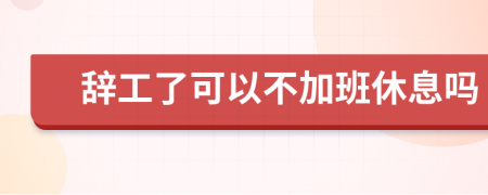 辞工了可以不加班休息吗