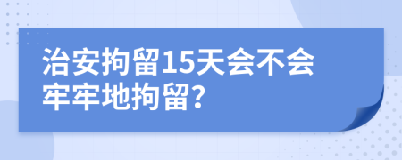 治安拘留15天会不会牢牢地拘留？