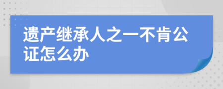 遗产继承人之一不肯公证怎么办