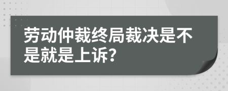 劳动仲裁终局裁决是不是就是上诉？