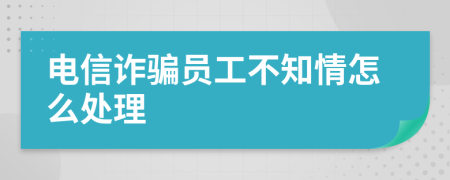 电信诈骗员工不知情怎么处理