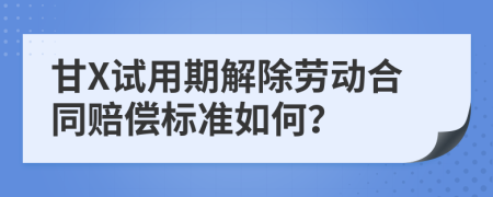 甘X试用期解除劳动合同赔偿标准如何？