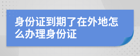 身份证到期了在外地怎么办理身份证