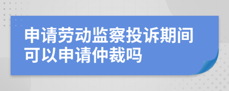 申请劳动监察投诉期间可以申请仲裁吗