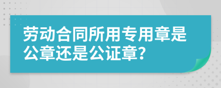 劳动合同所用专用章是公章还是公证章？