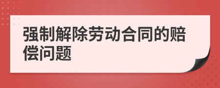 强制解除劳动合同的赔偿问题