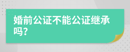 婚前公证不能公证继承吗？