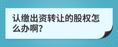 认缴出资转让的股权怎么办啊？