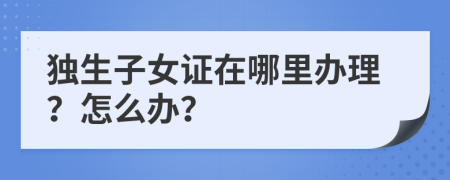 独生子女证在哪里办理？怎么办？