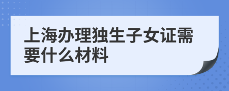 上海办理独生子女证需要什么材料