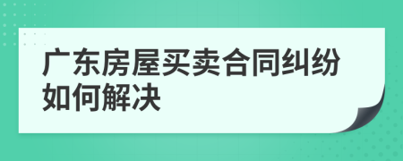 广东房屋买卖合同纠纷如何解决