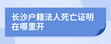 长沙户籍法人死亡证明在哪里开