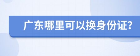 广东哪里可以换身份证？