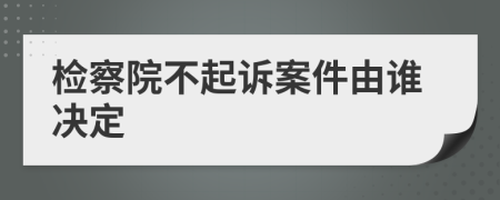 检察院不起诉案件由谁决定