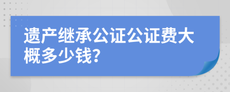 遗产继承公证公证费大概多少钱？