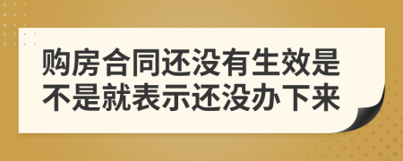 购房合同还没有生效是不是就表示还没办下来