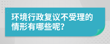 环境行政复议不受理的情形有哪些呢？