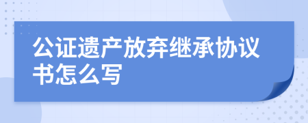 公证遗产放弃继承协议书怎么写