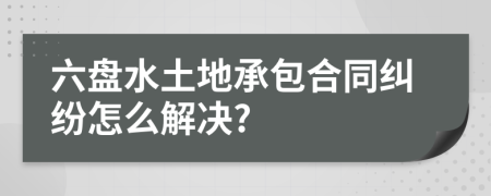 六盘水土地承包合同纠纷怎么解决?